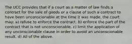 The UCC provides that if a court as a matter of law finds a contract for the sale of goods or a clause of such a contract to have been unconscionable at the time it was made, the court may: a) refuse to enforce the contract. b) enforce the part of the contract that is not unconscionable. c) limit the application of any unconscionable clause in order to avoid an unconscionable result. d) All of the above.