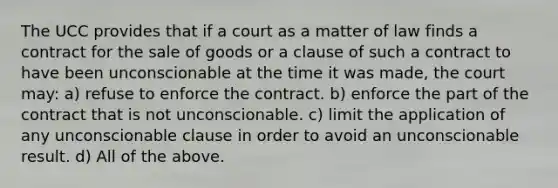 The UCC provides that if a court as a matter of law finds a contract for the sale of goods or a clause of such a contract to have been unconscionable at the time it was made, the court may: a) refuse to enforce the contract. b) enforce the part of the contract that is not unconscionable. c) limit the application of any unconscionable clause in order to avoid an unconscionable result. d) All of the above.