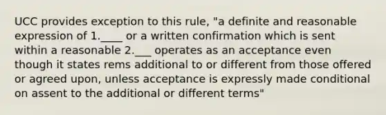 UCC provides exception to this rule, "a definite and reasonable expression of 1.____ or a written confirmation which is sent within a reasonable 2.___ operates as an acceptance even though it states rems additional to or different from those offered or agreed upon, unless acceptance is expressly made conditional on assent to the additional or different terms"