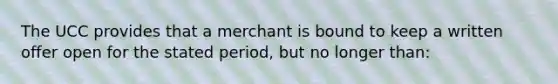 The UCC provides that a merchant is bound to keep a written offer open for the stated period, but no longer than: