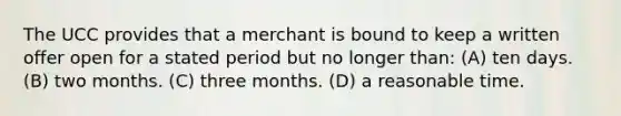 The UCC provides that a merchant is bound to keep a written offer open for a stated period but no longer than: (A) ten days. (B) two months. (C) three months. (D) a reasonable time.