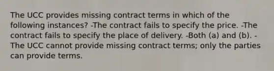 The UCC provides missing contract terms in which of the following instances? -The contract fails to specify the price. -The contract fails to specify the place of delivery. -Both (a) and (b). -The UCC cannot provide missing contract terms; only the parties can provide terms.