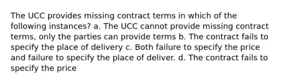 The UCC provides missing contract terms in which of the following instances? a. The UCC cannot provide missing contract terms, only the parties can provide terms b. The contract fails to specify the place of delivery c. Both failure to specify the price and failure to specify the place of deliver. d. The contract fails to specify the price