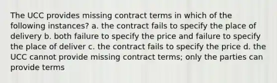 The UCC provides missing contract terms in which of the following instances? a. the contract fails to specify the place of delivery b. both failure to specify the price and failure to specify the place of deliver c. the contract fails to specify the price d. the UCC cannot provide missing contract terms; only the parties can provide terms