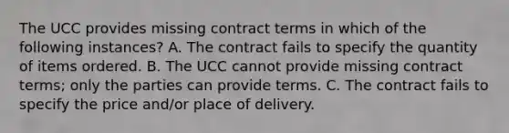 The UCC provides missing contract terms in which of the following instances? A. The contract fails to specify the quantity of items ordered. B. The UCC cannot provide missing contract terms; only the parties can provide terms. C. The contract fails to specify the price and/or place of delivery.