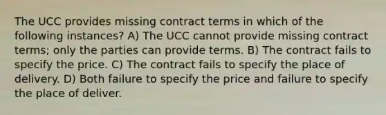 The UCC provides missing contract terms in which of the following instances? A) The UCC cannot provide missing contract terms; only the parties can provide terms. B) The contract fails to specify the price. C) The contract fails to specify the place of delivery. D) Both failure to specify the price and failure to specify the place of deliver.