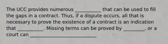 The UCC provides numerous ___________ that can be used to fill the gaps in a contract. Thus, if a dispute occurs, all that is necessary to prove the existence of a contract is an indication that ___________. Missing terms can be proved by _________, or a court can ____________________________