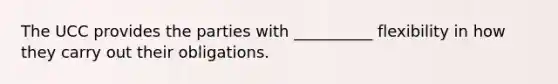 The UCC provides the parties with __________ flexibility in how they carry out their obligations.