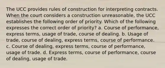 The UCC provides rules of construction for interpreting contracts. When the court considers a construction unreasonable, the UCC establishes the following order of priority. Which of the following expresses the correct order of priority? a. Course of performance, express terms, usage of trade, course of dealing. b. Usage of trade, course of dealing, express terms, course of performance. c. Course of dealing, express terms, course of performance, usage of trade. d. Express terms, course of performance, course of dealing, usage of trade.