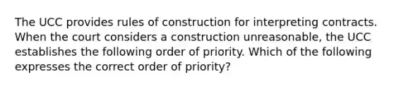 The UCC provides rules of construction for interpreting contracts. When the court considers a construction unreasonable, the UCC establishes the following order of priority. Which of the following expresses the correct order of priority?