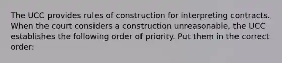 The UCC provides rules of construction for interpreting contracts. When the court considers a construction unreasonable, the UCC establishes the following order of priority. Put them in the correct order: