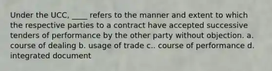 Under the UCC, ____ refers to the manner and extent to which the respective parties to a contract have accepted successive tenders of performance by the other party without objection. a. course of dealing b. usage of trade c.. course of performance d. integrated document