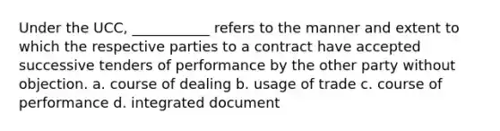 Under the UCC, ___________ refers to the manner and extent to which the respective parties to a contract have accepted successive tenders of performance by the other party without objection. a. course of dealing b. usage of trade c. course of performance d. integrated document