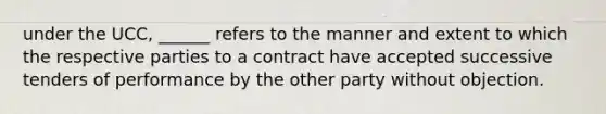 under the UCC, ______ refers to the manner and extent to which the respective parties to a contract have accepted successive tenders of performance by the other party without objection.