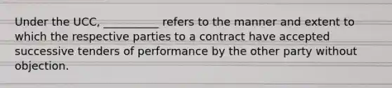 Under the UCC, __________ refers to the manner and extent to which the respective parties to a contract have accepted successive tenders of performance by the other party without objection.