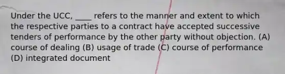 Under the UCC, ____ refers to the manner and extent to which the respective parties to a contract have accepted successive tenders of performance by the other party without objection. (A) course of dealing (B) usage of trade (C) course of performance (D) integrated document