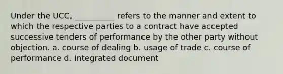 Under the UCC, __________ refers to the manner and extent to which the respective parties to a contract have accepted successive tenders of performance by the other party without objection. a. course of dealing b. usage of trade c. course of performance d. integrated document