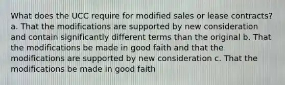 What does the UCC require for modified sales or lease contracts? a. That the modifications are supported by new consideration and contain significantly different terms than the original b. That the modifications be made in good faith and that the modifications are supported by new consideration c. That the modifications be made in good faith