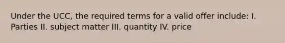 Under the UCC, the required terms for a valid offer include: I. Parties II. subject matter III. quantity IV. price