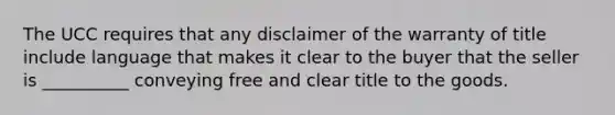 The UCC requires that any disclaimer of the warranty of title include language that makes it clear to the buyer that the seller is __________ conveying free and clear title to the goods.