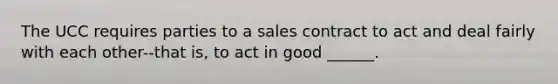 The UCC requires parties to a sales contract to act and deal fairly with each other--that is, to act in good ______.