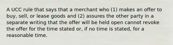 A UCC rule that says that a merchant who (1) makes an offer to buy, sell, or lease goods and (2) assures the other party in a separate writing that the offer will be held open cannot revoke the offer for the time stated or, if no time is stated, for a reasonable time.