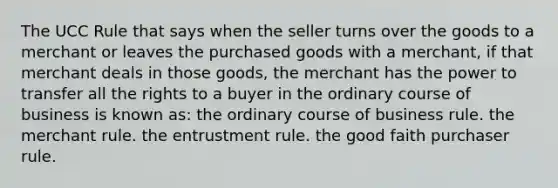 The UCC Rule that says when the seller turns over the goods to a merchant or leaves the purchased goods with a merchant, if that merchant deals in those goods, the merchant has the power to transfer all the rights to a buyer in the ordinary course of business is known as: the ordinary course of business rule. the merchant rule. the entrustment rule. the good faith purchaser rule.