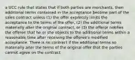 a UCC rule that states that if both parties are merchants, then additional terms contained in the acceptance become part of the sales contract unless (1) the offer expressly limits the acceptance to the terms of the offer, (2) the additional terms materially alter the original contract, or (3) the offeror notifies the offeree that he or she objects to the additional terms within a reasonable time after receiving the offeree's modified acceptance. There is no contract if the additional terms so materially alter the terms of the original offer that the parties cannot agree on the contract