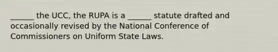 ______ the UCC, the RUPA is a ______ statute drafted and occasionally revised by the National Conference of Commissioners on Uniform State Laws.