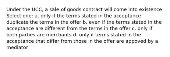 Under the UCC, a sale-of-goods contract will come into existence Select one: a. only if the terms stated in the acceptance duplicate the terms in the offer b. even if the terms stated in the acceptance are different from the terms in the offer c. only if both parties are merchants d. only if terms stated in the acceptance that differ from those in the offer are appoved by a mediator