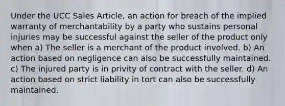 Under the UCC Sales Article, an action for breach of the implied warranty of merchantability by a party who sustains personal injuries may be successful against the seller of the product only when a) The seller is a merchant of the product involved. b) An action based on negligence can also be successfully maintained. c) The injured party is in privity of contract with the seller. d) An action based on strict liability in tort can also be successfully maintained.