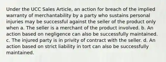 Under the UCC Sales Article, an action for breach of the implied warranty of merchantability by a party who sustains personal injuries may be successful against the seller of the product only when a. The seller is a merchant of the product involved. b. An action based on negligence can also be successfully maintained. c. The injured party is in privity of contract with the seller. d. An action based on strict liability in tort can also be successfully maintained.