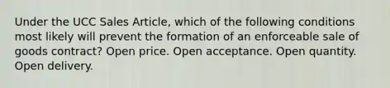 Under the UCC Sales Article, which of the following conditions most likely will prevent the formation of an enforceable sale of goods contract? Open price. Open acceptance. Open quantity. Open delivery.