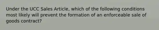 Under the UCC Sales Article, which of the following conditions most likely will prevent the formation of an enforceable sale of goods contract?