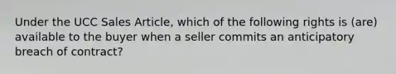 Under the UCC Sales Article, which of the following rights is (are) available to the buyer when a seller commits an anticipatory breach of contract?