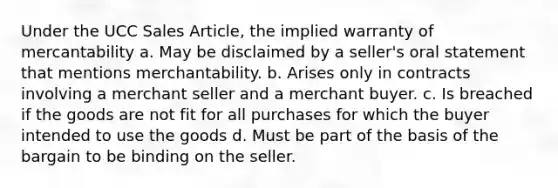 Under the UCC Sales Article, the implied warranty of mercantability a. May be disclaimed by a seller's oral statement that mentions merchantability. b. Arises only in contracts involving a merchant seller and a merchant buyer. c. Is breached if the goods are not fit for all purchases for which the buyer intended to use the goods d. Must be part of the basis of the bargain to be binding on the seller.