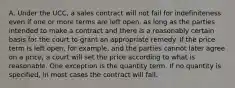 A. Under the UCC, a sales contract will not fail for indefiniteness even if one or more terms are left open, as long as the parties intended to make a contract and there is a reasonably certain basis for the court to grant an appropriate remedy. If the price term is left open, for example, and the parties cannot later agree on a price, a court will set the price according to what is reasonable. One exception is the quantity term. If no quantity is specified, in most cases the contract will fail.