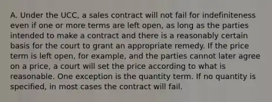 A. Under the UCC, a sales contract will not fail for indefiniteness even if one or more terms are left open, as long as the parties intended to make a contract and there is a reasonably certain basis for the court to grant an appropriate remedy. If the price term is left open, for example, and the parties cannot later agree on a price, a court will set the price according to what is reasonable. One exception is the quantity term. If no quantity is specified, in most cases the contract will fail.