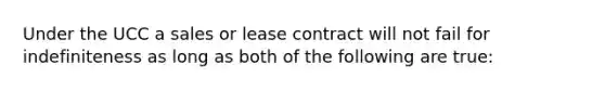 Under the UCC a sales or lease contract will not fail for indefiniteness as long as both of the following are true: