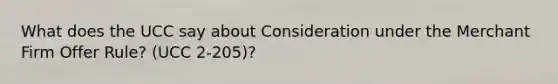 What does the UCC say about Consideration under the Merchant Firm Offer Rule? (UCC 2-205)?