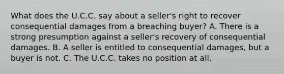 What does the U.C.C. say about a seller's right to recover consequential damages from a breaching buyer? A. There is a strong presumption against a seller's recovery of consequential damages. B. A seller is entitled to consequential damages, but a buyer is not. C. The U.C.C. takes no position at all.