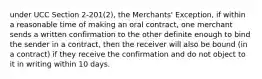 under UCC Section 2-201(2), the Merchants' Exception, if within a reasonable time of making an oral contract, one merchant sends a written confirmation to the other definite enough to bind the sender in a contract, then the receiver will also be bound (in a contract) if they receive the confirmation and do not object to it in writing within 10 days.