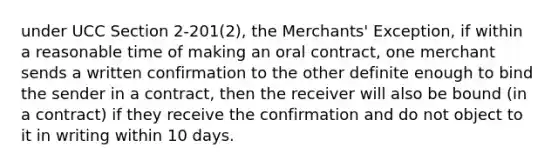 under UCC Section 2-201(2), the Merchants' Exception, if within a reasonable time of making an oral contract, one merchant sends a written confirmation to the other definite enough to bind the sender in a contract, then the receiver will also be bound (in a contract) if they receive the confirmation and do not object to it in writing within 10 days.