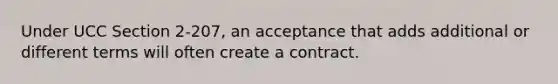 Under UCC Section 2-207, an acceptance that adds additional or different terms will often create a contract.