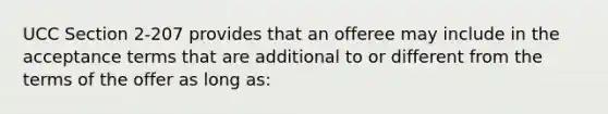 UCC Section 2-207 provides that an offeree may include in the acceptance terms that are additional to or different from the terms of the offer as long as: