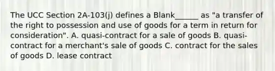 The UCC Section 2A-103(j) defines a Blank______ as "a transfer of the right to possession and use of goods for a term in return for consideration". A. quasi-contract for a sale of goods B. quasi-contract for a merchant's sale of goods C. contract for the sales of goods D. lease contract