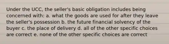 Under the UCC, the seller's basic obligation includes being concerned with: a. what the goods are used for after they leave the seller's possession b. the future financial solvency of the buyer c. the place of delivery d. all of the other specific choices are correct e. none of the other specific choices are correct