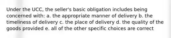 Under the UCC, the seller's basic obligation includes being concerned with: a. the appropriate manner of delivery b. the timeliness of delivery c. the place of delivery d. the quality of the goods provided e. all of the other specific choices are correct