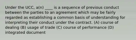 Under the UCC, a(n) ____ is a sequence of previous conduct between the parties to an agreement which may be fairly regarded as establishing a common basis of understanding for interpreting their conduct under the contract. (A) course of dealing (B) usage of trade (C) course of performance (D) integrated document