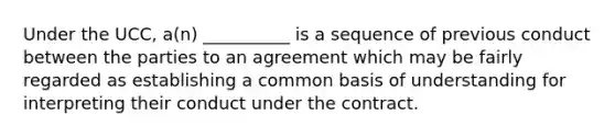 Under the UCC, a(n) __________ is a sequence of previous conduct between the parties to an agreement which may be fairly regarded as establishing a common basis of understanding for interpreting their conduct under the contract.